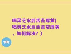 喝灵芝水后舌苔厚黄(喝灵芝水后舌苔变厚黄，如何解决？)