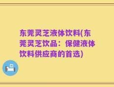 东莞灵芝液体饮料(东莞灵芝饮品：保健液体饮料供应商的首选)