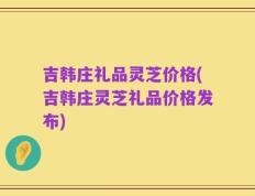 吉韩庄礼品灵芝价格(吉韩庄灵芝礼品价格发布)