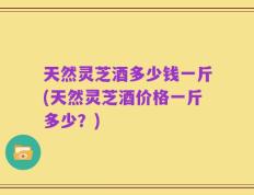天然灵芝酒多少钱一斤(天然灵芝酒价格一斤多少？)