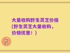 大量收购野生灵芝价格(野生灵芝大量收购，价格优惠！)