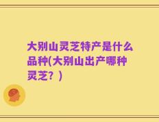 大别山灵芝特产是什么品种(大别山出产哪种灵芝？)