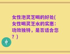 女性泡灵芝喝的好处(女性喝灵芝水的实惠：功效独特，是否适合您？)