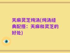 天麻灵芝炖汤(炖汤经典配搭：天麻和灵芝的好处)