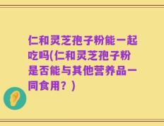 仁和灵芝孢子粉能一起吃吗(仁和灵芝孢子粉是否能与其他营养品一同食用？)