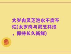 太岁肉灵芝泡水不腐不烂(太岁肉与灵芝共泡，保持长久新鲜)