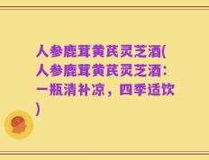 人参鹿茸黄芪灵芝酒(人参鹿茸黄芪灵芝酒：一瓶清补凉，四季适饮)