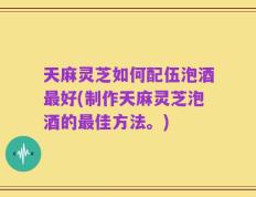 天麻灵芝如何配伍泡酒最好(制作天麻灵芝泡酒的最佳方法。)