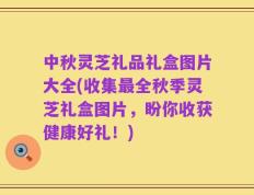中秋灵芝礼品礼盒图片大全(收集最全秋季灵芝礼盒图片，盼你收获健康好礼！)