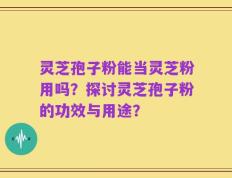 灵芝孢子粉能当灵芝粉用吗？探讨灵芝孢子粉的功效与用途？