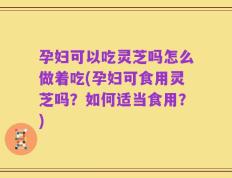 孕妇可以吃灵芝吗怎么做着吃(孕妇可食用灵芝吗？如何适当食用？)