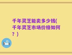 千年灵芝能卖多少钱(千年灵芝市场价格如何？)