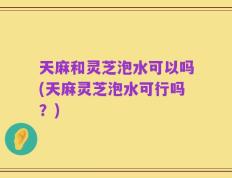 天麻和灵芝泡水可以吗(天麻灵芝泡水可行吗？)