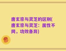 唐玄宗与灵芝的区别(唐玄宗与灵芝：属性不同，功效各异)