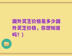 国外灵芝价格是多少国外灵芝价格，你想知道吗？)
