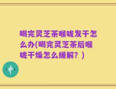喝完灵芝茶喉咙发干怎么办(喝完灵芝茶后喉咙干燥怎么缓解？)