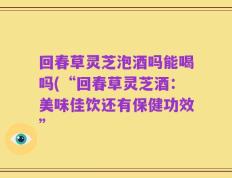 回春草灵芝泡酒吗能喝吗(“回春草灵芝酒：美味佳饮还有保健功效”