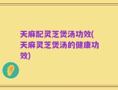 天麻配灵芝煲汤功效(天麻灵芝煲汤的健康功效)