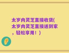 太岁肉灵芝直接收货(太岁肉灵芝直接送到家，轻松享用！)
