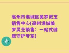 亳州市谯城区美罗灵芝销售中心(亳州谯城美罗灵芝销售：一站式健康守护专家)