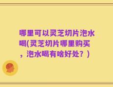 哪里可以灵芝切片泡水喝(灵芝切片哪里购买，泡水喝有啥好处？)