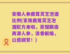 安徽人参鹿茸灵芝泡酒比例(家用鹿茸灵芝泡酒配方来啦，蒸馏酿造再添人参，清香解燥，口感回甘！)