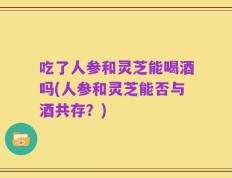 吃了人参和灵芝能喝酒吗(人参和灵芝能否与酒共存？)