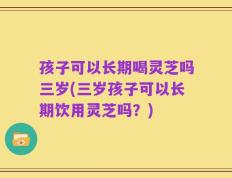 孩子可以长期喝灵芝吗三岁(三岁孩子可以长期饮用灵芝吗？)