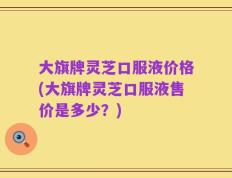 大旗牌灵芝口服液价格(大旗牌灵芝口服液售价是多少？)