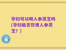 孕妇可以喝人参灵芝吗(孕妇能否饮用人参灵芝？)