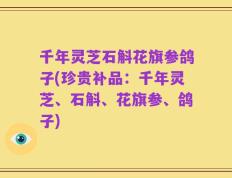 千年灵芝石斛花旗参鸽子(珍贵补品：千年灵芝、石斛、花旗参、鸽子)