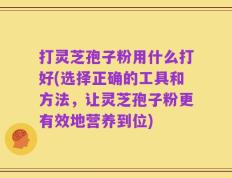 打灵芝孢子粉用什么打好(选择正确的工具和方法，让灵芝孢子粉更有效地营养到位)