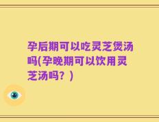 孕后期可以吃灵芝煲汤吗(孕晚期可以饮用灵芝汤吗？)