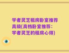学者灵芝租房卧室推荐高级(高档卧室推荐：学者灵芝的租房心得)