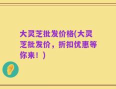大灵芝批发价格(大灵芝批发价，折扣优惠等你来！)