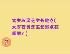 太岁石灵芝生长地点(太岁石灵芝生长地点在哪里？)