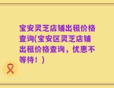 宝安灵芝店铺出租价格查询(宝安区灵芝店铺出租价格查询，优惠不等待！)