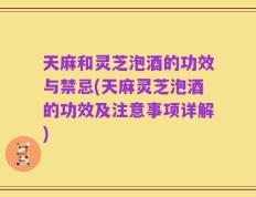 天麻和灵芝泡酒的功效与禁忌(天麻灵芝泡酒的功效及注意事项详解)