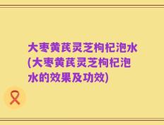 大枣黄芪灵芝枸杞泡水(大枣黄芪灵芝枸杞泡水的效果及功效)