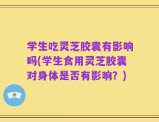 学生吃灵芝胶囊有影响吗(学生食用灵芝胶囊对身体是否有影响？)
