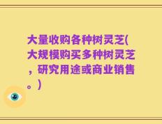 大量收购各种树灵芝(大规模购买多种树灵芝，研究用途或商业销售。)