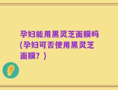 孕妇能用黑灵芝面膜吗(孕妇可否使用黑灵芝面膜？)