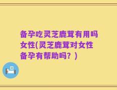 备孕吃灵芝鹿茸有用吗女性(灵芝鹿茸对女性备孕有帮助吗？)