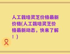 人工栽培灵芝价格最新价格(人工栽培灵芝价格最新动态，快来了解！)