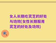 女人长期吃灵芝的好处与功效(女性长期服用灵芝的好处及功效)
