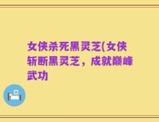 女侠杀死黑灵芝(女侠斩断黑灵芝，成就巅峰武功