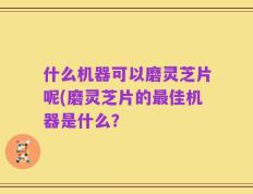 什么机器可以磨灵芝片呢(磨灵芝片的最佳机器是什么？