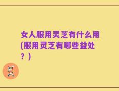 女人服用灵芝有什么用(服用灵芝有哪些益处？)