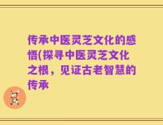 传承中医灵芝文化的感悟(探寻中医灵芝文化之根，见证古老智慧的传承