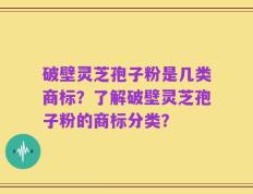 破壁灵芝孢子粉是几类商标？了解破壁灵芝孢子粉的商标分类？